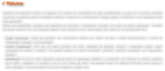 Rótulos
Cuando una persona monta un negocio, los rótulos se convierten en algo fundamental, ya que son el primer contacto visual de la empresa para los posibles clientes, nosotros te orientaremos a elegir según la ubicación y las medidas el tipo más adecuado.Rótulo de metacrilato: Sistema con perfilería de aluminio y metacrilato rotulado con vinilo y/o letras corpóreas. También se puede iluminar con una pantalla superior que proyecta la luz hacia abajo que suele ser la entrada del local.
Cajón luminoso: Cajón de aluminio con iluminación interior por medio de leds o tubos fluorescentes y frontal de metacrilato rotulado o lona backlight.Letras Corpóreas: Este tipo de rótulo permite una gran variedad de diseños, formas y materiales según vayan colocadas en interior o exterior. Se pueden realizar en acero inoxidable, aluminio, polifoam, porexpan, pvc expandido, madera…Banderola: Es de los más utilizados porque tiene la capacidad, debido a su posición, de informar en ambos sentidos de la calle y además se combina con los otros tipos de rótulo. Se pueden hacer en distintos formatos pero quizás el más utilizado y más económico es la lona impresa a doble cara.