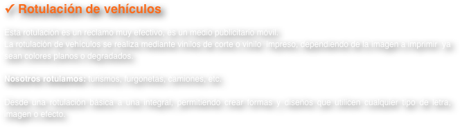 Rotulación de vehículos 
Esta rotulación es un reclamo muy efectivo, es un medio publicitario móvil.La rotulación de vehículos se realiza mediante vinilos de corte o vinilo  impreso, dependiendo de la imagen a imprimir  ya sean colores planos o degradados.
Nosotros rotulamos: turismos, furgonetas, camiones, etc. 

Desde una rotulación básica a una integral, permitiendo crear formas y diseños que utilicen cualquier tipo de letra, imagen o efecto.